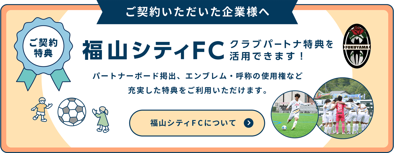 1年間ご契約いただいた企業様は、福山シティFC地域創生パートナーとして応援できます。パートナー企業様には公式HPに企業名をテキストで掲載させていただきます。