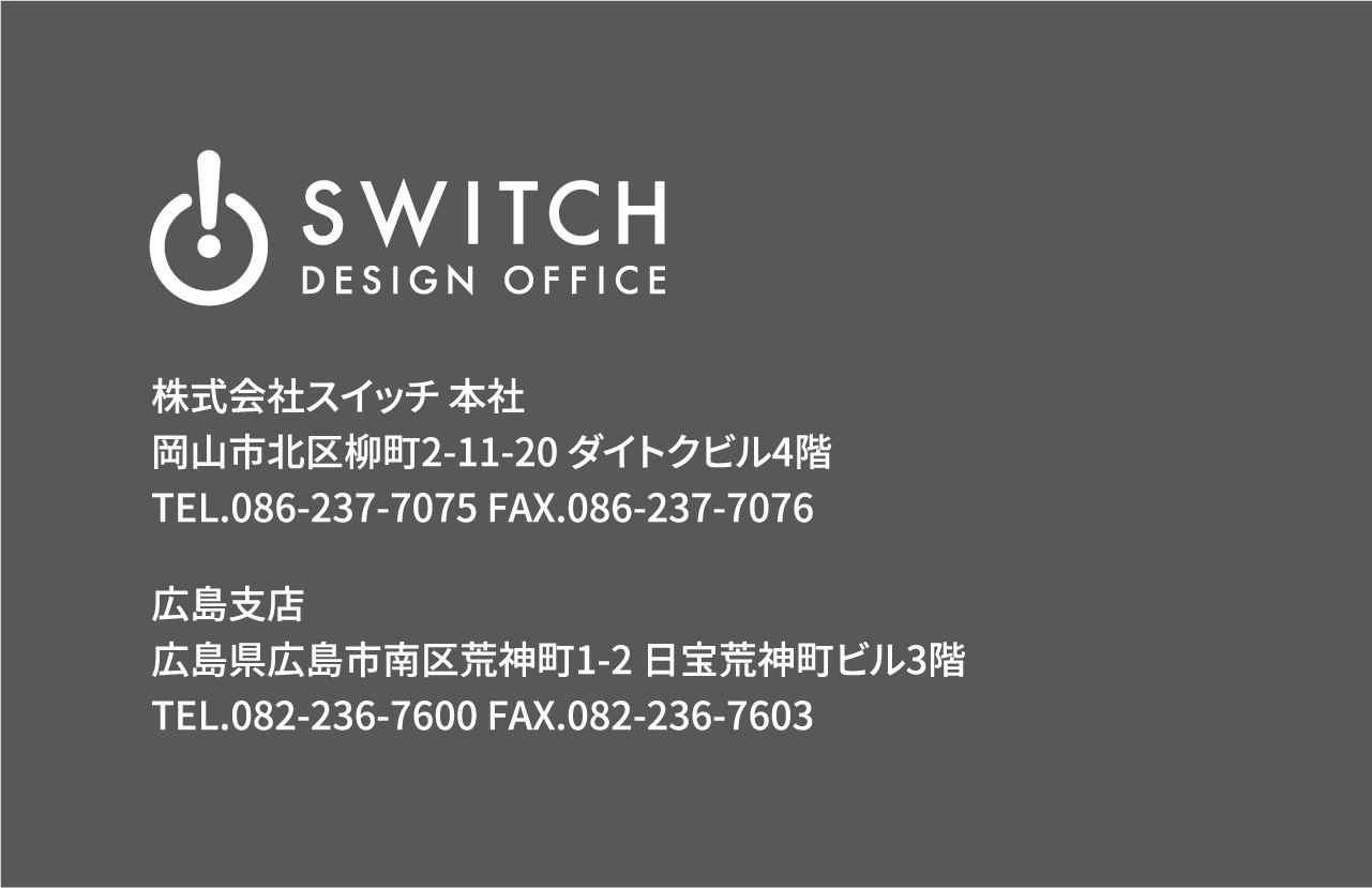 株式会社スイッチ 本社 岡山市北区柳町2-11-20 ダイトクビル4階 TEL.086-237-7075 FAX.086-237-7076 広島支店 広島県広島市南区荒神町1-2 日宝荒神町ビル3階 TEL.082-236-7600 FAX.082-236-7603