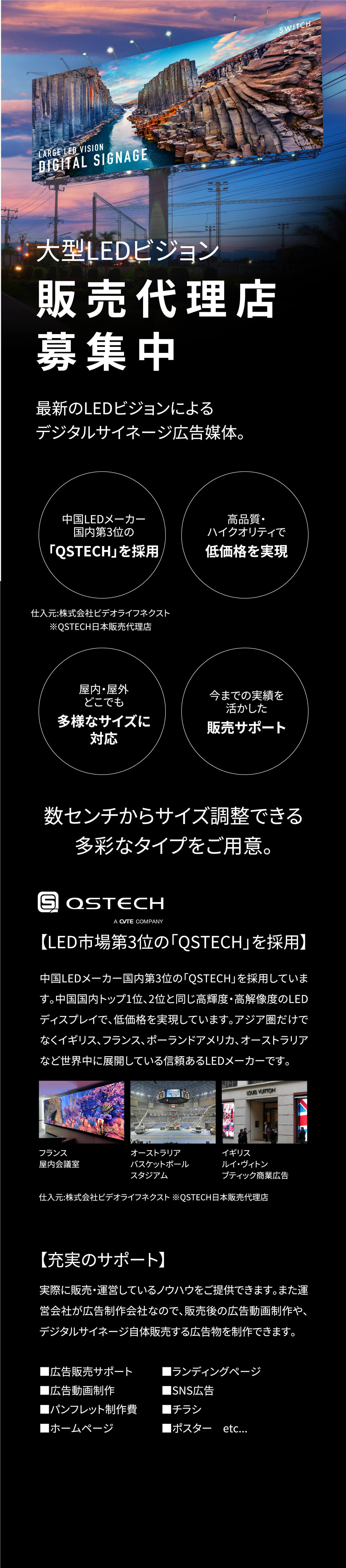 大型LEDビジョン販売代理店募集中 最新のLEDビジョンによるデジタルサイネージ広告媒体 中国LEDメーカー国内第３位の「QSTECH」を採用 仕入元：株式会社ビデオライフネクスト※QSTECJH日本販売代理店 高品質・ハイクオリティで低価格を実現 屋内・屋外どこでも多様なサイズに対応 今までの実績を活かした販売サポート 数センチからサイズ調整できる多彩なタイプをご用意。 QSTECJH 【LED市場第3位の「QSTECH」を採用】 中国LEDメーカー国内第3位の「QSTECH」を採用しています。中国国内トップ1位、2位と同じ高輝度・高解像度のLEDディスプレイで、低価格を実現しています。アジア圏だけでなくイギリス、フランス、ポーランドアメリカ、オーストラリアなど世界中に展開している信頼あるLEDメーカーです。仕入元：株式会社ビデオライフネクスト※QSTECJH日本販売代理店 【充実のサポート】 実際に販売・運営しているノウハウをご提供できます。また運営会社が広告制作会社なので、販売後の広告動画制作や、デジタルサイネージ自体販売する広告物を制作できます。 ■広告販売サポート ■広告動画制作 ■パンフレット制作費 ■ホームページ ■ランディングページ ■SNS広告 ■チラシ ■ポスター　etc...