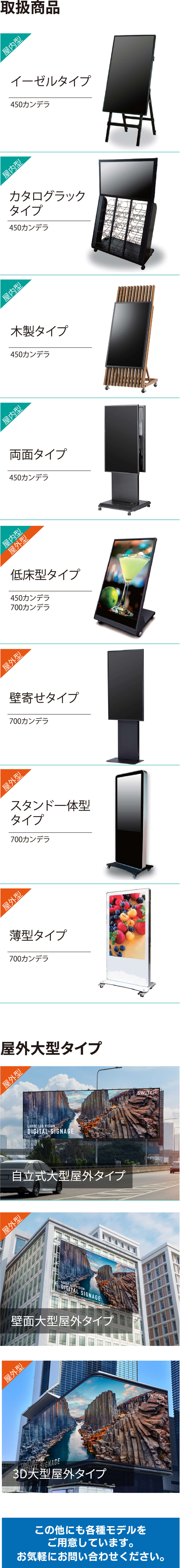 取扱商品 屋内型 イーゼルタイプ 450カンデラ、屋内型 カタロブラックタイプ 450カンデラ、屋内型 木製タイプ 450カンデラ、屋内型 両面タイプ 450カンデラ、屋内型 屋外型 低床型タイプ 450カンデラ 700カンデラ、屋外型 壁寄せタイプ 700カンデラ、屋外型 スタンド一体型タイプ 700カンデラ、屋外型 薄型タイプ 700カンデラ 屋外大型タイプ 屋外型 自立式大型屋外タイプ、屋外型 壁面大型屋外タイプ、屋外型 3D大型屋外タイプ この他にも各種モデルをご用意しています。お気軽にお問い合わせください。