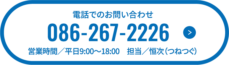 電話でのお問い合わせ 086-267-2226 営業時間／平日9:00〜18:00　担当／恒次（つねつぐ）